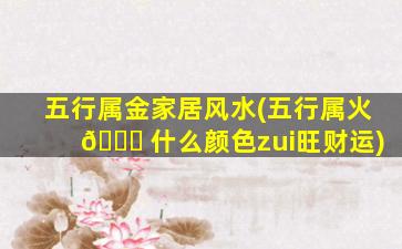 五行属金家居风水(五行属火 🍁 什么颜色zui
旺财运)